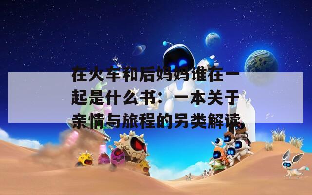 在火车和后妈妈谁在一起是什么书：一本关于亲情与旅程的另类解读