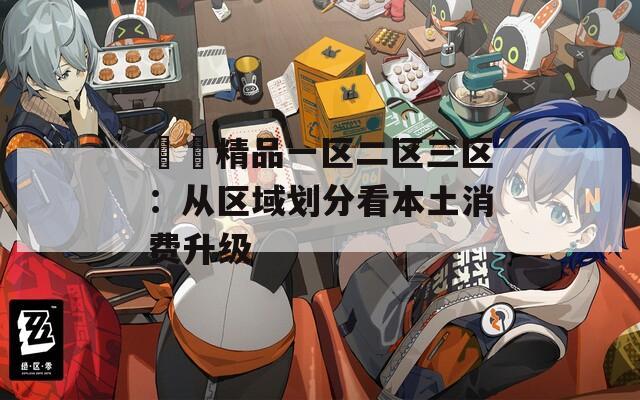 國產精品一区二区三区：从区域划分看本土消费升级