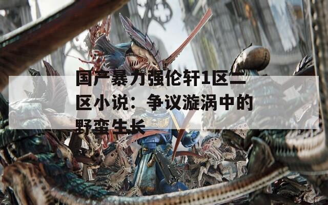 国产暴力强伦轩1区二区小说：争议漩涡中的野蛮生长