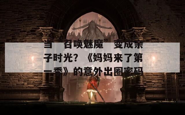 当“召唤魅魔”变成亲子时光？《妈妈来了第一季》的意外出圈密码
