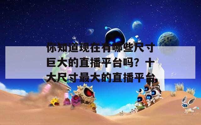 你知道现在有哪些尺寸巨大的直播平台吗？十大尺寸最大的直播平台