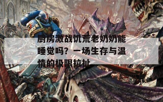 厨房激战饥荒老奶奶能睡觉吗？一场生存与温情的极限拉扯