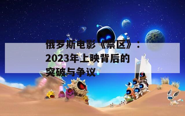 俄罗斯电影《禁区》：2023年上映背后的突破与争议