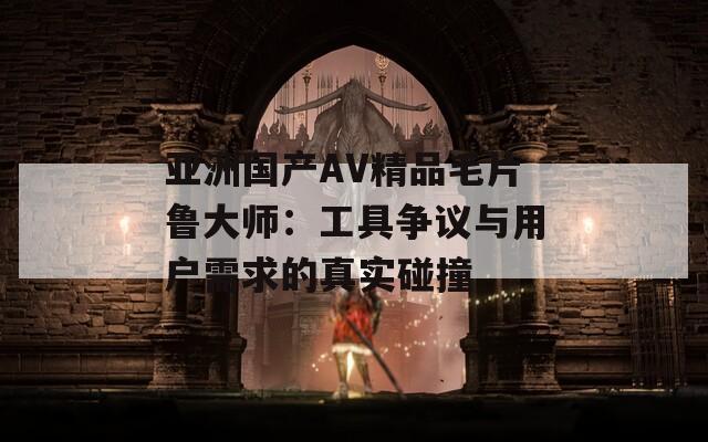 亚洲国产AV精品毛片鲁大师：工具争议与用户需求的真实碰撞