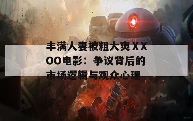 丰满人妻被粗大爽ⅩXOO电影：争议背后的市场逻辑与观众心理