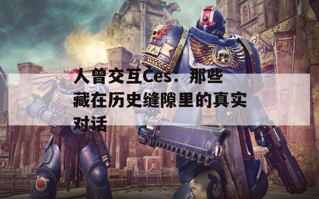 人曾交互Ces：那些藏在历史缝隙里的真实对话