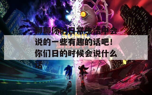 聊聊你们日常生活中会说的一些有趣的话吧！你们日的时候会说什么话