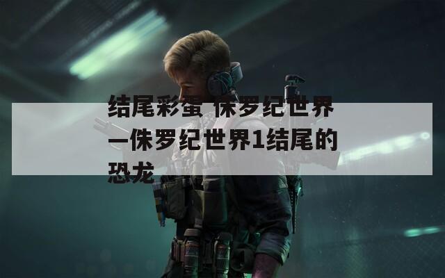 结尾彩蛋 侏罗纪世界—侏罗纪世界1结尾的恐龙