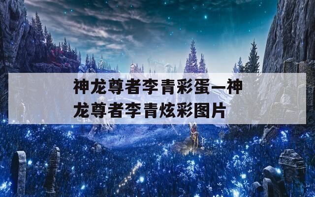 神龙尊者李青彩蛋—神龙尊者李青炫彩图片