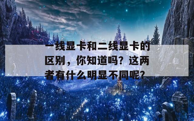 一线显卡和二线显卡的区别，你知道吗？这两者有什么明显不同呢？