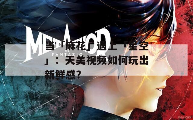 当「麻花」遇上「星空」：天美视频如何玩出新鲜感？