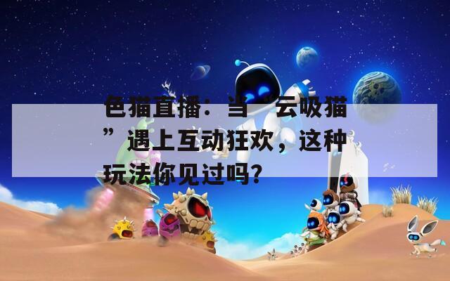 色猫直播：当“云吸猫”遇上互动狂欢，这种玩法你见过吗？