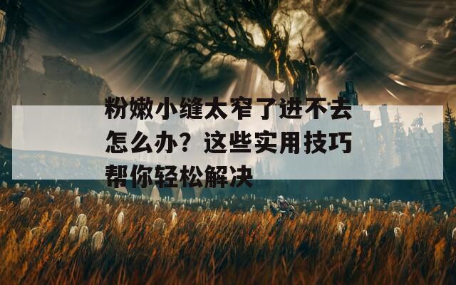 粉嫩小缝太窄了进不去怎么办？这些实用技巧帮你轻松解决