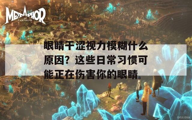 眼睛干涩视力模糊什么原因？这些日常习惯可能正在伤害你的眼睛