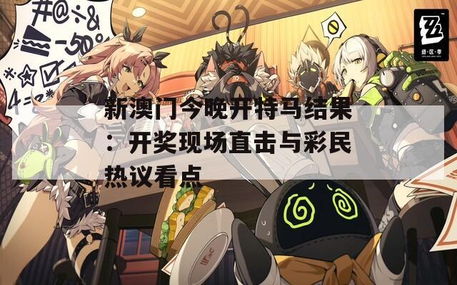 新澳门今晚开特马结果：开奖现场直击与彩民热议看点