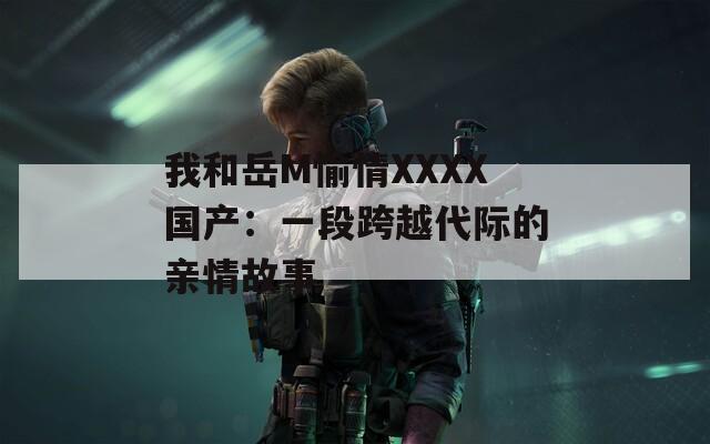 我和岳M愉情XXXX国产：一段跨越代际的亲情故事