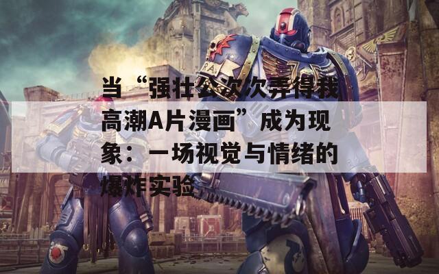 当“强壮公次次弄得我高潮A片漫画”成为现象：一场视觉与情绪的爆炸实验
