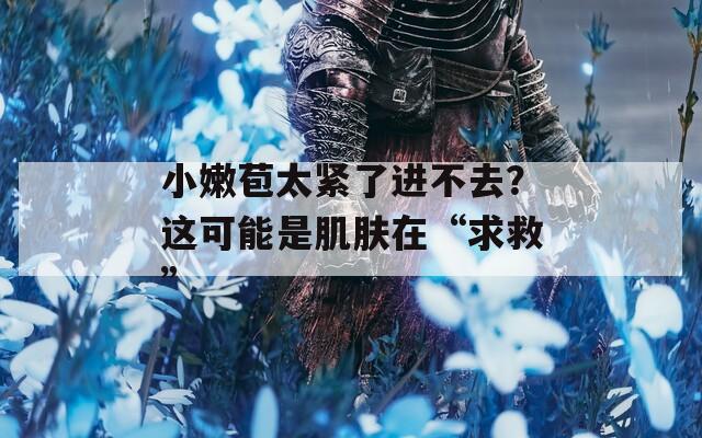 小嫩苞太紧了进不去？这可能是肌肤在“求救”