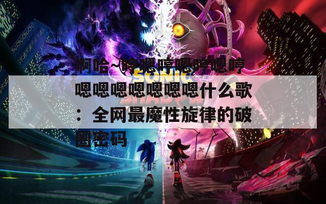 啊哈～哼嗯哼嗯哼嗯哼嗯嗯嗯嗯嗯嗯嗯什么歌：全网最魔性旋律的破圈密码