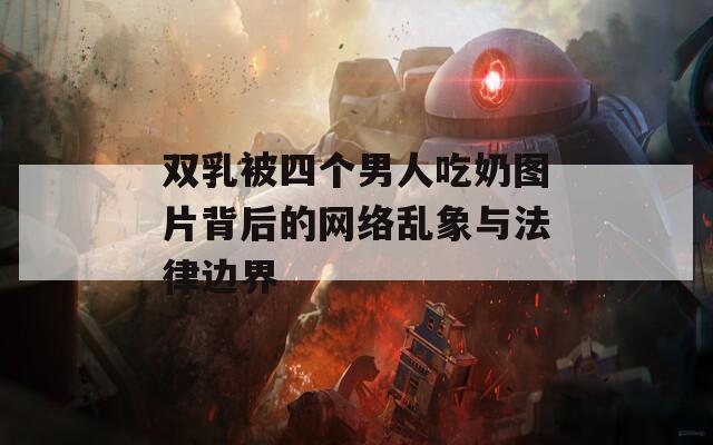 双乳被四个男人吃奶图片背后的网络乱象与法律边界