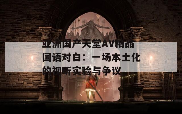 亚洲国产天堂AV精品国语对白：一场本土化的视听实验与争议
