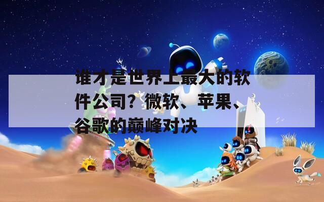 谁才是世界上最大的软件公司？微软、苹果、谷歌的巅峰对决