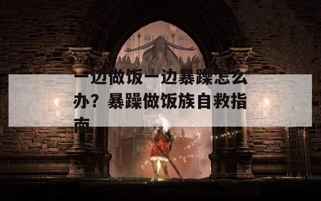 一边做饭一边暴躁怎么办？暴躁做饭族自救指南