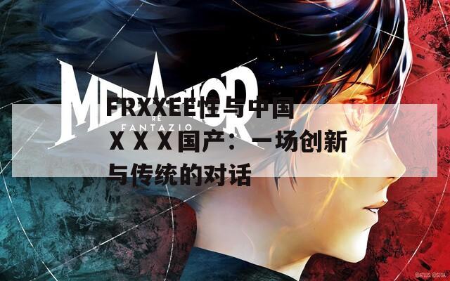 FRXXEE性与中国ⅩⅩⅩ国产：一场创新与传统的对话