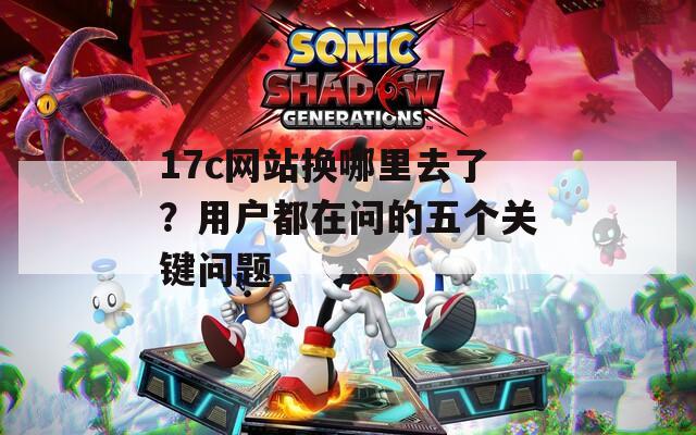 17c网站换哪里去了？用户都在问的五个关键问题