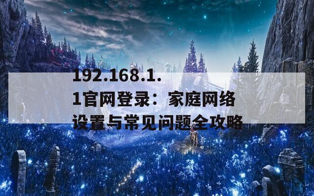 192.168.1.1官网登录：家庭网络设置与常见问题全攻略