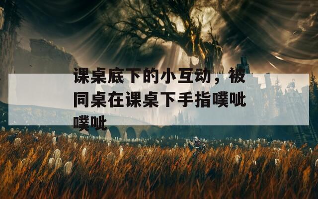 课桌底下的小互动，被同桌在课桌下手指噗呲噗呲