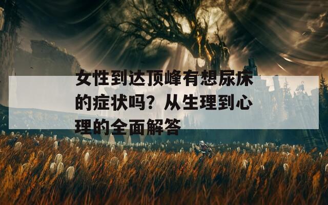 女性到达顶峰有想尿床的症状吗？从生理到心理的全面解答