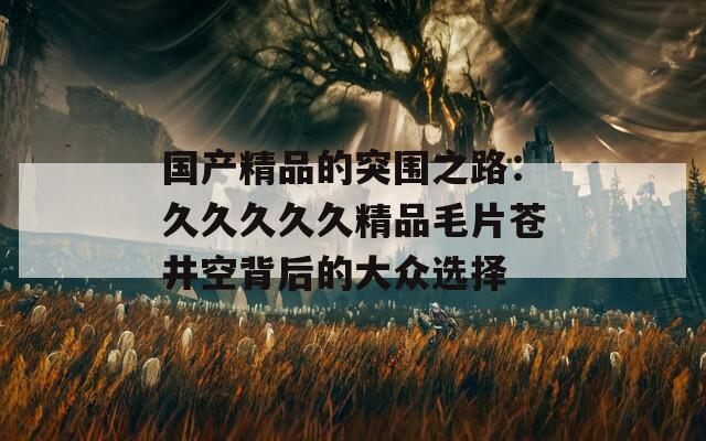 国产精品的突围之路：久久久久久精品毛片苍井空背后的大众选择