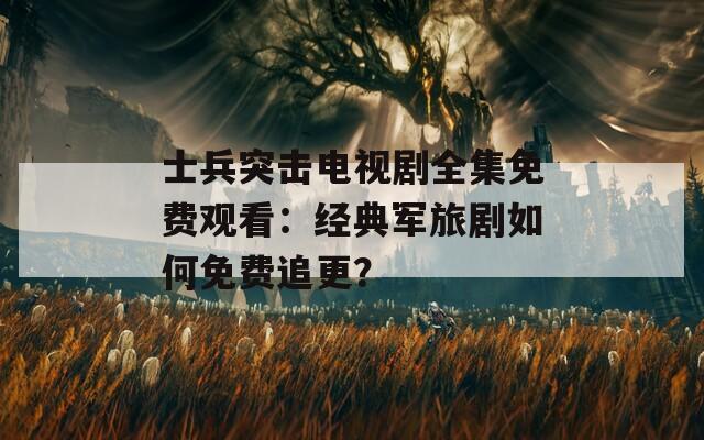 士兵突击电视剧全集免费观看：经典军旅剧如何免费追更？
