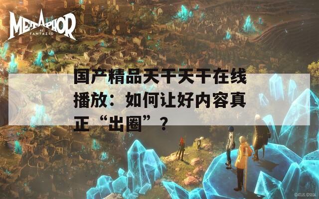 国产精品天干天干在线播放：如何让好内容真正“出圈”？