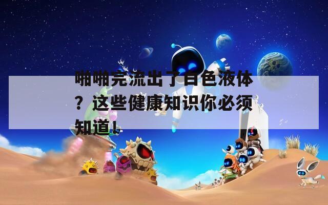 啪啪完流出了白色液体？这些健康知识你必须知道！