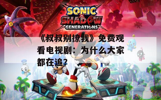《叔叔别撩我》免费观看电视剧：为什么大家都在追？