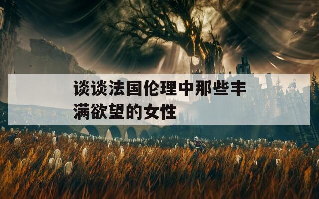 谈谈法国伦理中那些丰满欲望的女性