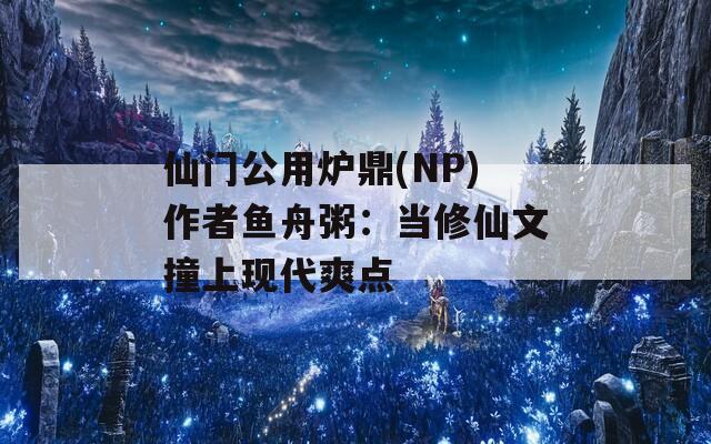 仙门公用炉鼎(NP)作者鱼舟粥：当修仙文撞上现代爽点