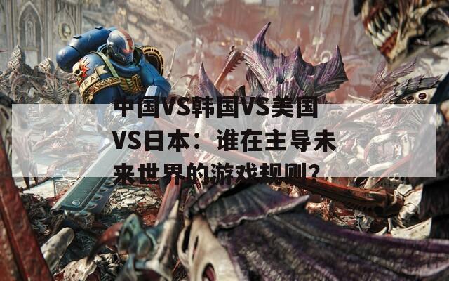 中国VS韩国VS美国VS日本：谁在主导未来世界的游戏规则？