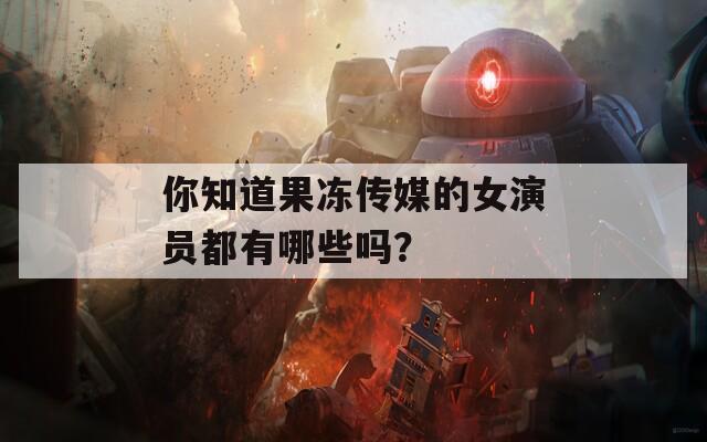 你知道果冻传媒的女演员都有哪些吗？