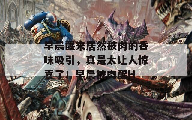 早晨醒来居然被肉的香味吸引，真是太让人惊喜了！早晨被肉醒H