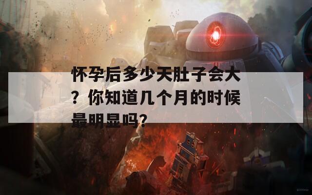 怀孕后多少天肚子会大？你知道几个月的时候最明显吗？