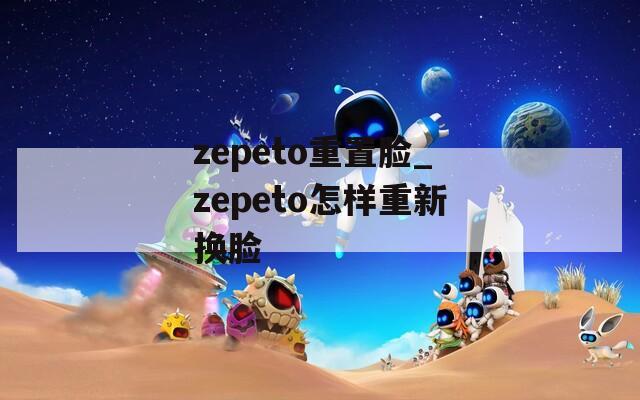 zepeto重置脸_zepeto怎样重新换脸