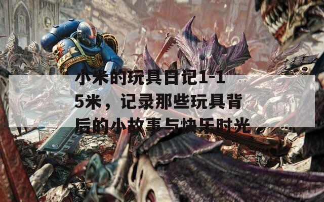 小米的玩具日记1-15米，记录那些玩具背后的小故事与快乐时光