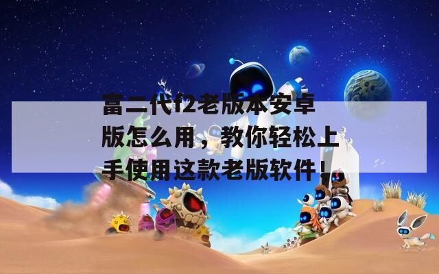 富二代f2老版本安卓版怎么用，教你轻松上手使用这款老版软件！
