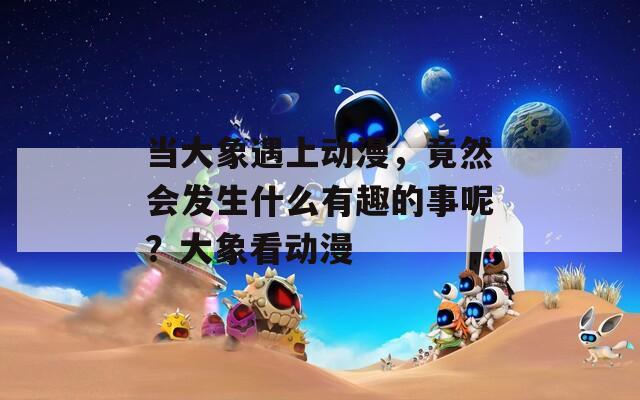 当大象遇上动漫，竟然会发生什么有趣的事呢？大象看动漫