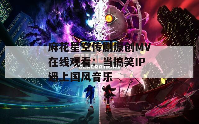 麻花星空传剧原创MV在线观看：当搞笑IP遇上国风音乐