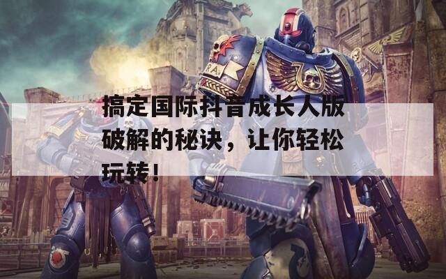 搞定国际抖音成长人版破解的秘诀，让你轻松玩转！