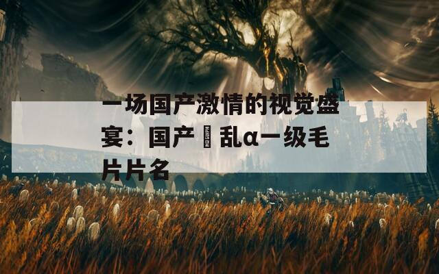 一场国产激情的视觉盛宴：国产婬乱α一级毛片片名